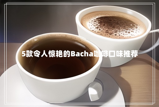 5款令人惊艳的Bacha咖啡口味推荐